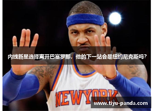 内线新星选择离开巴塞罗那，他的下一站会是纽约尼克斯吗？