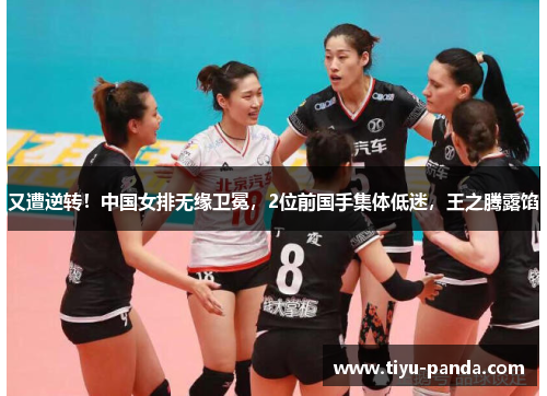又遭逆转！中国女排无缘卫冕，2位前国手集体低迷，王之腾露馅