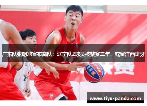 广东队张明池宣布离队；辽宁队2球员被禁赛三年，或留洋西班牙